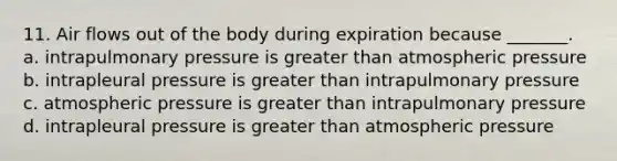 11. Air flows out of the body during expiration because _______. a. intrapulmonary pressure is greater than atmospheric pressure b. intrapleural pressure is greater than intrapulmonary pressure c. atmospheric pressure is greater than intrapulmonary pressure d. intrapleural pressure is greater than atmospheric pressure