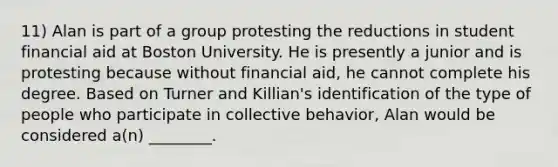 11) Alan is part of a group protesting the reductions in student financial aid at Boston University. He is presently a junior and is protesting because without financial aid, he cannot complete his degree. Based on Turner and Killian's identification of the type of people who participate in collective behavior, Alan would be considered a(n) ________.