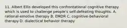 11. Albert Ellis developed this confrontational cognitive therapy which is used to challenge people's self-defeating thoughts. A. rational-emotive therapy B. EMDR C. cognitive-behavioral therapy D. dialectical behavior therapy