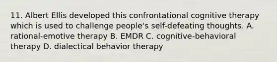 11. Albert Ellis developed this confrontational cognitive therapy which is used to challenge people's self-defeating thoughts. A. rational-emotive therapy B. EMDR C. cognitive-behavioral therapy D. dialectical behavior therapy