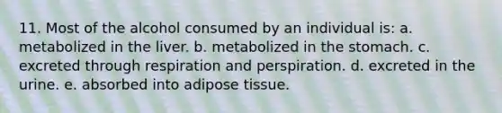 11. Most of the alcohol consumed by an individual is: a. metabolized in the liver. b. metabolized in the stomach. c. excreted through respiration and perspiration. d. excreted in the urine. e. absorbed into adipose tissue.