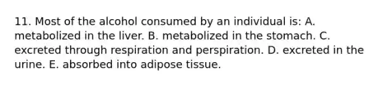 11. Most of the alcohol consumed by an individual is: A. metabolized in the liver. B. metabolized in the stomach. C. excreted through respiration and perspiration. D. excreted in the urine. E. absorbed into adipose tissue.