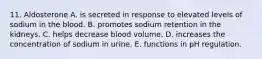 11. Aldosterone A. is secreted in response to elevated levels of sodium in the blood. B. promotes sodium retention in the kidneys. C. helps decrease blood volume. D. increases the concentration of sodium in urine. E. functions in pH regulation.