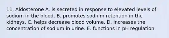 11. Aldosterone A. is secreted in response to elevated levels of sodium in the blood. B. promotes sodium retention in the kidneys. C. helps decrease blood volume. D. increases the concentration of sodium in urine. E. functions in pH regulation.