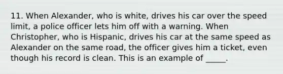 11. When Alexander, who is white, drives his car over the speed limit, a police officer lets him off with a warning. When Christopher, who is Hispanic, drives his car at the same speed as Alexander on the same road, the officer gives him a ticket, even though his record is clean. This is an example of _____.