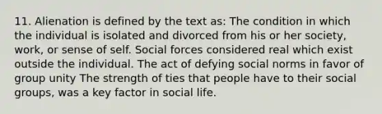 11. Alienation is defined by the text as: The condition in which the individual is isolated and divorced from his or her society, work, or sense of self. Social forces considered real which exist outside the individual. The act of defying social norms in favor of group unity The strength of ties that people have to their social groups, was a key factor in social life.