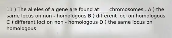 11 ) The alleles of a gene are found at ___ chromosomes . A ) the same locus on non - homologous B ) different loci on homologous C ) different loci on non - homologous D ) the same locus on homologous