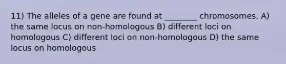 11) The alleles of a gene are found at ________ chromosomes. A) the same locus on non-homologous B) different loci on homologous C) different loci on non-homologous D) the same locus on homologous