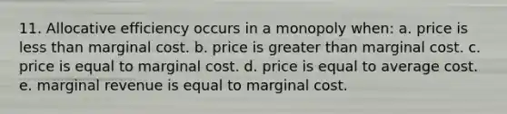 11. ​Allocative efficiency occurs in a monopoly when: a. price is <a href='https://www.questionai.com/knowledge/k7BtlYpAMX-less-than' class='anchor-knowledge'>less than</a> marginal cost. b. price is <a href='https://www.questionai.com/knowledge/ktgHnBD4o3-greater-than' class='anchor-knowledge'>greater than</a> marginal cost. c. price is equal to marginal cost. d. price is equal to average cost. e. marginal revenue is equal to marginal cost.