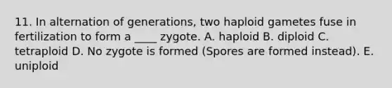 11. In alternation of generations, two haploid gametes fuse in fertilization to form a ____ zygote. A. haploid B. diploid C. tetraploid D. No zygote is formed (Spores are formed instead). E. uniploid