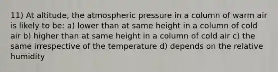 11) At altitude, the atmospheric pressure in a column of warm air is likely to be: a) lower than at same height in a column of cold air b) higher than at same height in a column of cold air c) the same irrespective of the temperature d) depends on the relative humidity