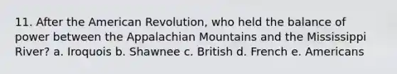 11. After the American Revolution, who held the balance of power between the Appalachian Mountains and the Mississippi River? a. Iroquois b. Shawnee c. British d. French e. Americans