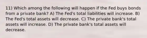 11) Which among the following will happen if the Fed buys bonds from a private bank? A) The Fed's total liabilities will increase. B) The Fed's total assets will decrease. C) The private bank's total assets will increase. D) The private bank's total assets will decrease.