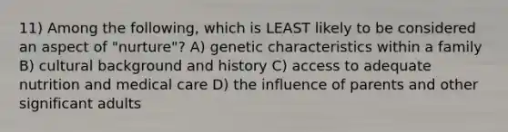 11) Among the following, which is LEAST likely to be considered an aspect of "nurture"? A) genetic characteristics within a family B) cultural background and history C) access to adequate nutrition and medical care D) the influence of parents and other significant adults