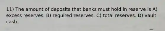 11) The amount of deposits that banks must hold in reserve is A) excess reserves. B) required reserves. C) total reserves. D) vault cash.