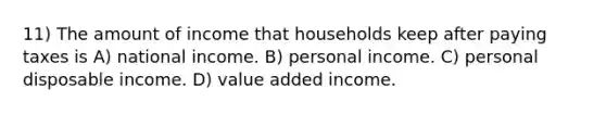 11) The amount of income that households keep after paying taxes is A) national income. B) personal income. C) personal disposable income. D) value added income.