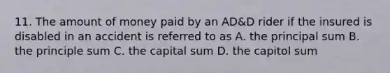 11. The amount of money paid by an AD&D rider if the insured is disabled in an accident is referred to as A. the principal sum B. the principle sum C. the capital sum D. the capitol sum