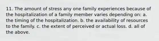 11. The amount of stress any one family experiences because of the hospitalization of a family member varies depending on: a. the timing of the hospitalization. b. the availability of resources to the family. c. the extent of perceived or actual loss. d. all of the above.