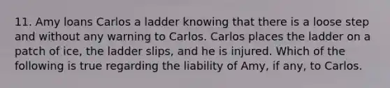 11. Amy loans Carlos a ladder knowing that there is a loose step and without any warning to Carlos. Carlos places the ladder on a patch of ice, the ladder slips, and he is injured. Which of the following is true regarding the liability of Amy, if any, to Carlos.