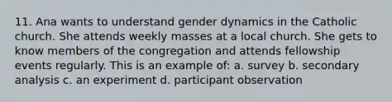 11. Ana wants to understand gender dynamics in the Catholic church. She attends weekly masses at a local church. She gets to know members of the congregation and attends fellowship events regularly. This is an example of: a. survey b. secondary analysis c. an experiment d. participant observation