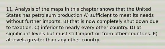 11. Analysis of the maps in this chapter shows that the United States has petroleum production A) sufficient to meet its needs without further imports. B) that is now completely shut down due to taxation. C) inferior to nearly every other country. D) at significant levels but must still import oil from other countries. E) at levels greater than any other country.