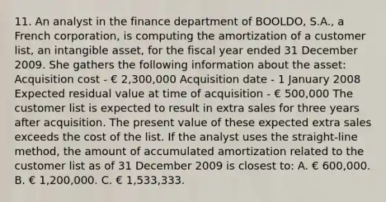 11. An analyst in the finance department of BOOLDO, S.A., a French corporation, is computing the amortization of a customer list, an intangible asset, for the fiscal year ended 31 December 2009. She gathers the following information about the asset: Acquisition cost - € 2,300,000 Acquisition date - 1 January 2008 Expected residual value at time of acquisition - € 500,000 The customer list is expected to result in extra sales for three years after acquisition. The present value of these expected extra sales exceeds the cost of the list. If the analyst uses the straight-line method, the amount of accumulated amortization related to the customer list as of 31 December 2009 is closest to: A. € 600,000. B. € 1,200,000. C. € 1,533,333.