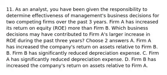 11. As an analyst, you have been given the responsibility to determine effectiveness of management's business decisions for two competing firms over the past 3 years. Firm A has increased its return on equity (ROE) more than Firm B. Which business decisions may have contributed to Firm A's larger increase in ROE during the past three years? Choose 2 answers A. Firm A has increased the company's return on assets relative to Firm B. B. Firm B has significantly reduced depreciation expense. C. Firm A has significantly reduced depreciation expense. D. Firm B has increased the company's return on assets relative to Firm A.