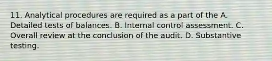 11. Analytical procedures are required as a part of the A. Detailed tests of balances. B. Internal control assessment. C. Overall review at the conclusion of the audit. D. Substantive testing.