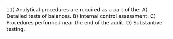 11) Analytical procedures are required as a part of the: A) Detailed tests of balances. B) Internal control assessment. C) Procedures performed near the end of the audit. D) Substantive testing.