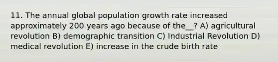 11. The annual global population growth rate increased approximately 200 years ago because of the__? A) agricultural revolution B) demographic transition C) Industrial Revolution D) medical revolution E) increase in the crude birth rate