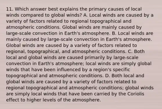 11. Which answer best explains the primary causes of local winds compared to global winds? A. Local winds are caused by a variety of factors related to regional topographical and atmospheric conditions. Global winds are mainly caused by large-scale convection in <a href='https://www.questionai.com/knowledge/kRonPjS5DU-earths-atmosphere' class='anchor-knowledge'>earth's atmosphere</a>. B. Local winds are mainly caused by large-scale convection in Earth's atmosphere. Global winds are caused by a variety of factors related to regional, topographical, and atmospheric conditions. C. Both local and global winds are caused primarily by large-scale convection in Earth's atmosphere; local winds are simply global winds that have been influenced by a region's specific topographical and atmospheric conditions. D. Both local and global winds are caused by a variety of factors related to regional topographical and atmospheric conditions; global winds are simply local winds that have been carried by the Coriolis effect to higher levels of the atmosphere.