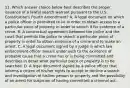 11. Which answer choice below best describes the proper issuance of a lawful search warrant pursuant to the U.S. Constitution's Fourth Amendment? A. A legal document on which a police officer is permitted to lie in order to obtain access to a particular piece of property in order to search it for evidence of a crime. B. A contractual agreement between the police and the court that permits the police to search a particular piece of property in order to obtain evidence of a crime and to make an arrest. C. A legal document signed by a judge in which law enforcement officer swears under oath to the existence of probable cause that a crime has or is being committed and describes in detail what particular piece or property is to be searched. D. A legal document signed by a police officer that informs a citizen of his/her rights to accept or decline a search and investigation of his/her person or property and the possibility of an arrest for suspicion of having committed a criminal act.