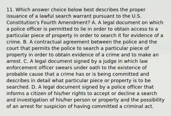 11. Which answer choice below best describes the proper issuance of a lawful search warrant pursuant to the U.S. Constitution's Fourth Amendment? A. A legal document on which a police officer is permitted to lie in order to obtain access to a particular piece of property in order to search it for evidence of a crime. B. A contractual agreement between the police and the court that permits the police to search a particular piece of property in order to obtain evidence of a crime and to make an arrest. C. A legal document signed by a judge in which law enforcement officer swears under oath to the existence of probable cause that a crime has or is being committed and describes in detail what particular piece or property is to be searched. D. A legal document signed by a police officer that informs a citizen of his/her rights to accept or decline a search and investigation of his/her person or property and the possibility of an arrest for suspicion of having committed a criminal act.