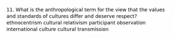 11. What is the anthropological term for the view that the values and standards of cultures differ and deserve respect? ethnocentrism cultural relativism participant observation international culture cultural transmission