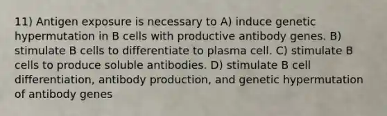 11) Antigen exposure is necessary to A) induce genetic hypermutation in B cells with productive antibody genes. B) stimulate B cells to differentiate to plasma cell. C) stimulate B cells to produce soluble antibodies. D) stimulate B cell differentiation, antibody production, and genetic hypermutation of antibody genes