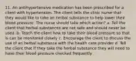 11. An antihypertensive medication has been prescribed for a client with hypertension. The client tells the clinic nurse that they would like to take an herbal substance to help lower their blood pressure. The nurse should take which action? a. Tell the client that herbal substances are not safe and should never be used. b. Teach the client how to take their blood pressure so that is can be monitored closely c. Encourage the client to discuss the use of an herbal substance with the health care provider d. Tell the client that if they take the herbal substance they will need to have their blood pressure checked frequently