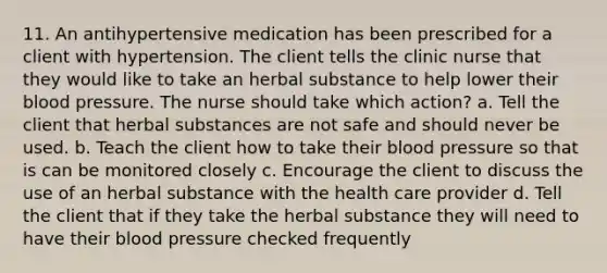 11. An antihypertensive medication has been prescribed for a client with hypertension. The client tells the clinic nurse that they would like to take an herbal substance to help lower their blood pressure. The nurse should take which action? a. Tell the client that herbal substances are not safe and should never be used. b. Teach the client how to take their blood pressure so that is can be monitored closely c. Encourage the client to discuss the use of an herbal substance with the health care provider d. Tell the client that if they take the herbal substance they will need to have their blood pressure checked frequently