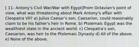 [ 11- Antony's Civil War/War with Egypt]From Octavian's point of view, what was threatening about Mark Antony's affair with Cleopatra VII? a) Julius Caesar's son, Caesarion, could reasonably claim to be his father's heir in Rome. b) Ptolemaic Egypt was the wealthiest state in the ancient world. c) Cleopatra's son, Caesarion, was heir to the Ptolemaic Dynasty d) All of the above. e) None of the above.