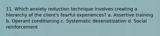 11. Which anxiety reduction technique involves creating a hierarchy of the client's fearful experiences? a. Assertive training b. <a href='https://www.questionai.com/knowledge/kcaiZj2J12-operant-conditioning' class='anchor-knowledge'>operant conditioning</a> c. Systematic desensitization d. Social reinforcement