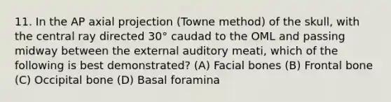 11. In the AP axial projection (Towne method) of the skull, with the central ray directed 30° caudad to the OML and passing midway between the external auditory meati, which of the following is best demonstrated? (A) Facial bones (B) Frontal bone (C) Occipital bone (D) Basal foramina