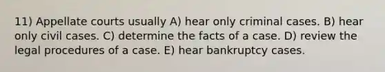 11) Appellate courts usually A) hear only criminal cases. B) hear only civil cases. C) determine the facts of a case. D) review the legal procedures of a case. E) hear bankruptcy cases.