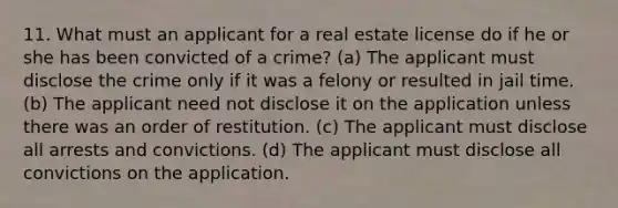 11. What must an applicant for a real estate license do if he or she has been convicted of a crime? (a) The applicant must disclose the crime only if it was a felony or resulted in jail time. (b) The applicant need not disclose it on the application unless there was an order of restitution. (c) The applicant must disclose all arrests and convictions. (d) The applicant must disclose all convictions on the application.