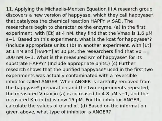 11. Applying the Michaelis-Menten Equation III A research group discovers a new version of happyase, which they call happyase*, that catalyzes the chemical reaction HAPPY ⇌ SAD. The researchers begin to characterize the enzyme. (a) In the first experiment, with [Et] at 4 nM, they find that the Vmax is 1.6 μM s−1. Based on this experiment, what is the kcat for happyase*? (Include appropriate units.) (b) In another experiment, with [Et] at 1 nM and [HAPPY] at 30 μM, the researchers find that V0 = 300 nM s−1. What is the measured Km of happyase* for its substrate HAPPY? (Include appropriate units.) (c) Further research shows that the purified happyase* used in the first two experiments was actually contaminated with a reversible inhibitor called ANGER. When ANGER is carefully removed from the happyase* preparation and the two experiments repeated, the measured Vmax in (a) is increased to 4.8 μM s−1, and the measured Km in (b) is now 15 μM. For the inhibitor ANGER, calculate the values of α and α′. (d) Based on the information given above, what type of inhibitor is ANGER?