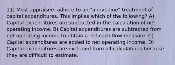 11) Most appraisers adhere to an "above-line" treatment of capital expenditures. This implies which of the following? A) Capital expenditures are subtracted in the calculation of net operating income. B) Capital expenditures are subtracted from net operating income to obtain a net cash flow measure. C) Capital expenditures are added to net operating income. D) Capital expenditures are excluded from all calculations because they are difficult to estimate.