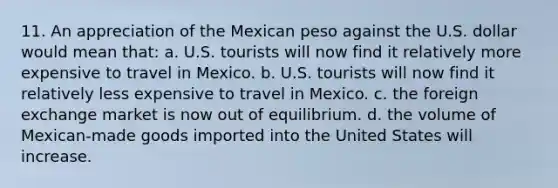 11. An appreciation of the Mexican peso against the U.S. dollar would mean that: a. U.S. tourists will now find it relatively more expensive to travel in Mexico. b. U.S. tourists will now find it relatively less expensive to travel in Mexico. c. the foreign exchange market is now out of equilibrium. d. the volume of Mexican-made goods imported into the United States will increase.