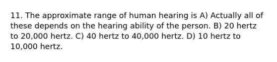 11. The approximate range of human hearing is A) Actually all of these depends on the hearing ability of the person. B) 20 hertz to 20,000 hertz. C) 40 hertz to 40,000 hertz. D) 10 hertz to 10,000 hertz.