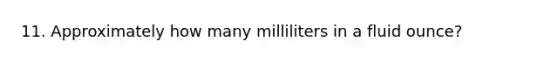 11. Approximately how many milliliters in a fluid ounce?