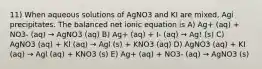 11) When aqueous solutions of AgNO3 and KI are mixed, Agi precipitates. The balanced net ionic equation is A) Ag+ (aq) + NO3- (aq) → AgNO3 (aq) B) Ag+ (aq) + I- (aq) → Ag! (s) C) AgNO3 (aq) + Kl (aq) → Agl (s) + KNO3 (aq) D) AgNO3 (aq) + KI (aq) → Agl (aq) + KNO3 (s) E) Ag+ (aq) + NO3- (aq) → AgNO3 (s)