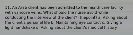 11. An Arab client has been admitted to the health care facility with varicose veins. What should the nurse avoid while conducting the interview of the client? (thepoint) a. Asking about the client's personal life b. Maintaining eye contact c. Giving a light handshake d. Asking about the client's medical history