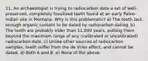 11. An archaeologist is trying to radiocarbon date a set of well-preserved, completely fossilized teeth found at an early Paleo-Indian site in Montana. Why is this problematic? a) The teeth lack enough organic content to be dated by radiocarbon dating. b) The teeth are probably older than 11,000 years, putting them beyond the maximum range of any (calibrated or uncalibrated) radiocarbon date. c) Unlike other sources of radiocarbon samples, teeth suffer from the de Vries effect, and cannot be dated. d) Both A and B. e) None of the above.